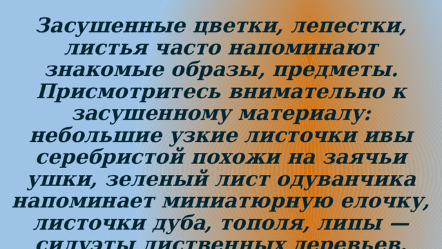 Засушенные цветки, лепестки, листья часто напоминают знакомые образы, предметы. Присмотритесь внимательно к засушенному материалу: небольшие узкие листочки ивы серебристой похожи на заячьи ушки, зеленый лист одуванчика напоминает миниатюрную елочку, листочки дуба, тополя, липы — силуэты лиственных деревьев. 