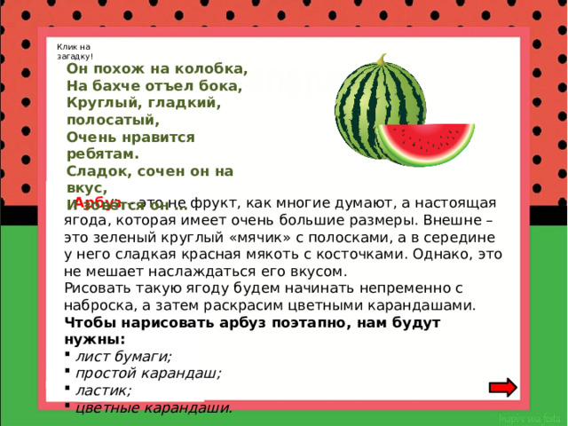 Клик на загадку! Он похож на колобка,  На бахче отъел бока,  Круглый, гладкий, полосатый,  Очень нравится ребятам.  Сладок, сочен он на вкус,  И зовётся он …  Арбуз – это не фрукт, как многие думают, а настоящая ягода, которая имеет очень большие размеры. Внешне – это зеленый круглый «мячик» с полосками, а в середине у него сладкая красная мякоть с косточками. Однако, это не мешает наслаждаться его вкусом.  Рисовать такую ягоду будем начинать непременно с наброска, а затем раскрасим цветными карандашами.  Чтобы нарисовать арбуз поэтапно, нам будут нужны:   лист бумаги;  простой карандаш;  ластик;  цветные карандаши. 