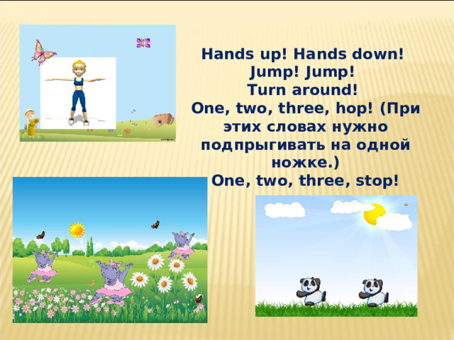 Hands up! Hands down! Jump! Jump! Turn around! One, two, three, hop! ( При этих словах нужно подпрыгивать на одной ножке.)  One, two, three, stop! 