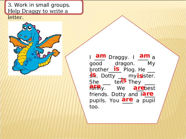 3. Work in small groups. Help Draggy to write a letter. I ____ Draggy. I ____ a good dragon. My brother_____ Plog. He ___ six. Dotty ___ my sister. She ___ ten. They ____ funny. We ___best friends. Dotty and I ____ pupils. You ____ a pupil too. am am is is is is are are are are 