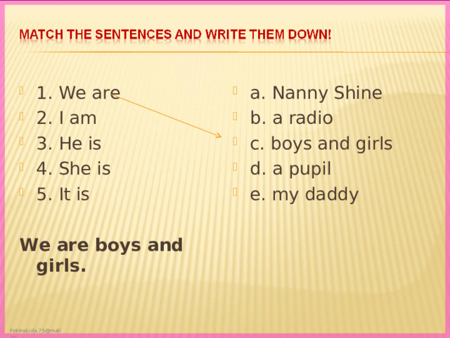 1 . We are 2. I am 3. He is 4. She is 5. It is a. Nanny Shine b. a radio c. boys and girls d. a pupil e. my daddy We are boys and girls.  