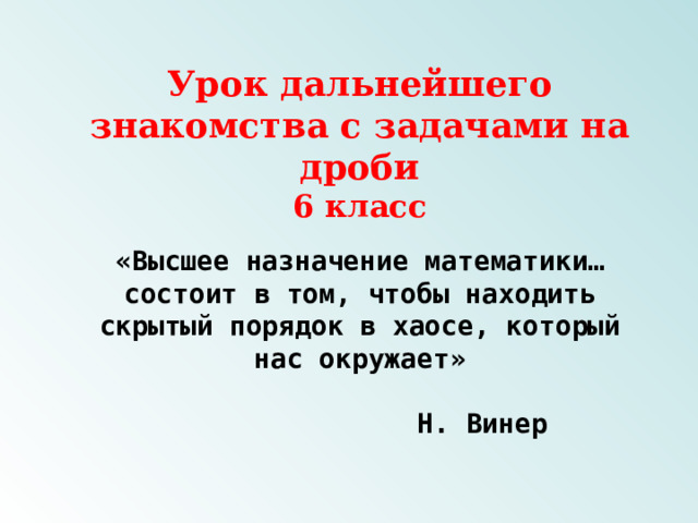 Урок дальнейшего знакомства с задачами на дроби  6 класс «Высшее назначение математики…состоит в том, чтобы находить скрытый порядок в хаосе, который нас окружает»  Н. Винер   