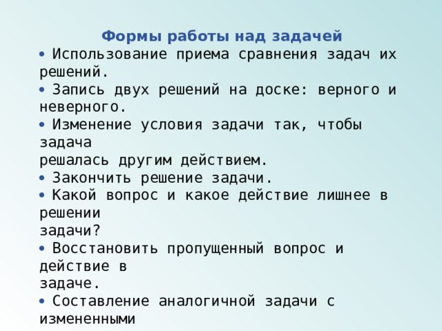 Формы работы над задачей  Использование приема сравнения задач их решений.  Запись двух решений на доске: верного и неверного.  Изменение условия задачи так, чтобы задача решалась другим действием.  Закончить решение задачи.  Какой вопрос и какое действие лишнее в решении задачи?  Восстановить пропущенный вопрос и действие в задаче.  Составление аналогичной задачи с измененными данными.   