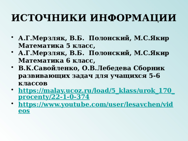 ИСТОЧНИКИ ИНФОРМАЦИИ А.Г.Мерзляк, В.Б. Полонский, М.С.Якир Математика 5 класс, А.Г.Мерзляк, В.Б. Полонский, М.С.Якир Математика 6 класс, В.К.Савойленко, О.В.Лебедева Сборник развивающих задач для учащихся 5-6 классов https://malay.ucoz.ru/load/5_klass/urok_170_procenty/22-1-0-374 https://www.youtube.com/user/lesavchen/videos 
