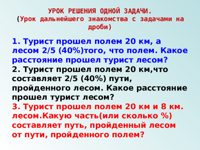 УРОК РЕШЕНИЯ ОДНОЙ ЗАДАЧИ.  ( Урок дальнейшего знакомства с задачами на дроби) 1. Турист прошел полем 20 км, а лесом 2/5 (40%)того, что полем. Какое расстояние прошел турист лесом? 2. Турист прошел полем 20 км,что составляет 2/5 (40%) пути, пройденного лесом. Какое расстояние прошел турист лесом? 3. Турист прошел полем 20 км и 8 км. лесом.Какую часть(или сколько %) составляет путь, пройденный лесом от пути, пройденного полем? 