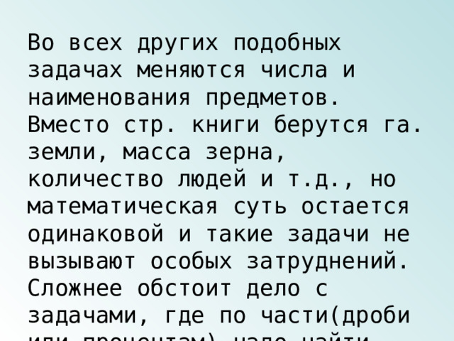 Во всех других подобных задачах меняются числа и наименования предметов. Вместо стр. книги берутся га. земли, масса зерна, количество людей и т.д., но математическая суть остается одинаковой и такие задачи не вызывают особых затруднений. Сложнее обстоит дело с задачами, где по части(дроби или процентам) надо найти число. 