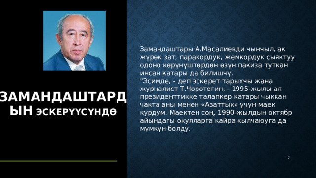 Замандаштары А.Масалиевди чынчыл, ак жүрөк зат, паракордук, жемкордук сыяктуу одоно көрүнүштөрдөн өзүн пакиза туткан инсан катары да билишчү. 