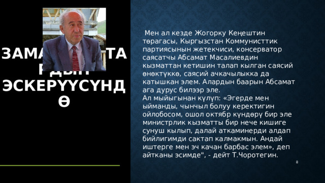   Мен ал кезде Жогорку Кеңештин төрагасы, Кыргызстан Коммунисттик партиясынын жетекчиси, консерватор саясатчы Абсамат Масалиевдин кызматтан кетишин талап кылган саясий өнөктүккө, саясий ачкачылыкка да катышкан элем. Алардын баарын Абсамат ага дурус билээр эле. Ал мыйыгынан күлүп: «Эгерде мен ыйманды, чынчыл болуу керектигин ойлобосом, ошол октябр күндөрү бир эле министрлик кызматты бир нече кишиге сунуш кылып, далай аткаминерди алдап бийлигимди сактап калмакмын. Андай иштерге мен эч качан барбас элем», деп айтканы эсимде