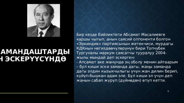 Бир кезде бийликтеги Абсамат Масалиевге каршы чыгып, анын саясий оппоненти болгон «Эркиндик» партиясынын жетекчиси, мурдагы КДКнын негиздөөчүлөрүнүн бири Топчубек Тургуналы маркум саясатчы тууралуу 2004-жылы мындай деп эскерген: - Апсамат аке жөнүндө эң оболу менин айтаарым – бул киши эски заманда дагы, жаңы заманда дагы элдин кызыкчылыгы үчүн жан дилин берип, күйүп-бышкан адам эле. Бул киши эл үчүн деп жанын сабап жүрүп (дүйнөдөн) өтүп кетти. Замандаштардын  эскерүүсүндө  5 