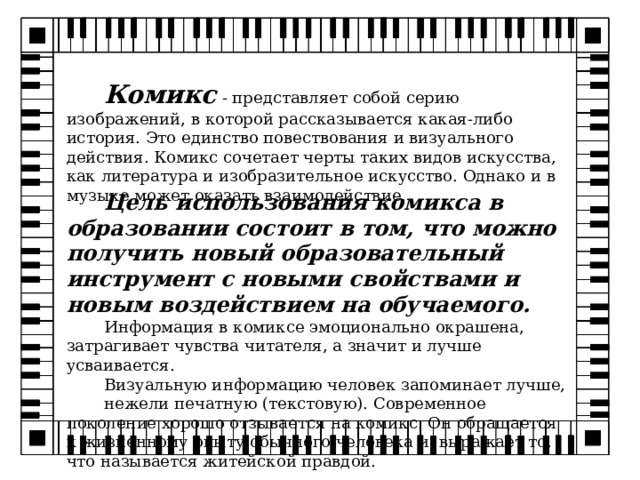 Комикс  - представляет собой серию изображений, в которой рассказывается какая-либо история. Это единство повествования и визуального действия. Комикс сочетает черты таких видов искусства, как литература и изобразительное искусство. Однако и в музыке может оказать взаимодействие. Цель использования комикса в образовании состоит в том, что можно получить новый образовательный инструмент с новыми свойствами и новым воздействием на обучаемого. Информация в комиксе эмоционально окрашена, затрагивает чувства читателя, а значит и лучше усваивается. Визуальную информацию человек запоминает лучше, нежели печатную (текстовую). Современное поколение хорошо отзывается на комикс. Он обращается к жизненному опыту обычного человека и выражает то, что называется житейской правдой. 