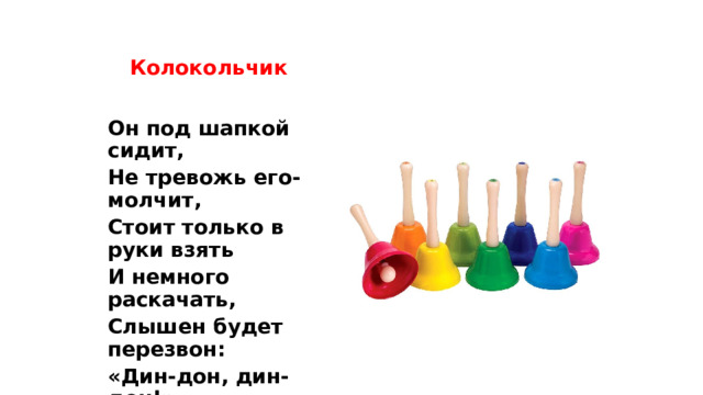 Колокольчик Он под шапкой сидит, Не тревожь его-молчит, Стоит только в руки взять И немного раскачать, Слышен будет перезвон: «Дин-дон, дин-дон!» 
