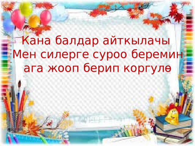   Кана балдар айткылачы  Мен силерге суроо беремин ага жооп берип коргулө 