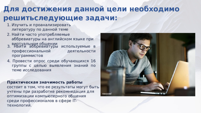 Для достижения данной цели необходимо решитьследующие задачи: ​ Изучить и проанализировать литературу по данной теме​ 2. Найти часто употребляемые аббревиатуры на английском языке при виртуальном общении​ 3. Найти аббревиатуры используемые в профессиональной деятельности программистов​ 4. Провести опрос среди обучающихся 16 группы с целью выявления знаний по теме исследования​ Практическая значимость работы состоит в том, что ее результаты могут быть учтены при разработке рекомнедация для оптимизации компьютерного общения среди профессионалов в сфере IT-технологий.  
