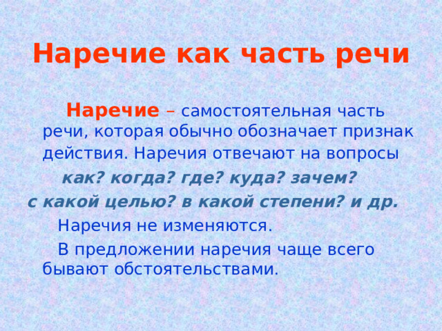 Наречие как часть речи  Наречие –  самостоятельная часть речи, которая обычно обозначает признак действия. Наречия отвечают на вопросы   как? когда? где? куда? зачем? с какой целью? в какой степени? и др.  Наречия не изменяются.  В предложении наречия чаще всего бывают обстоятельствами. 