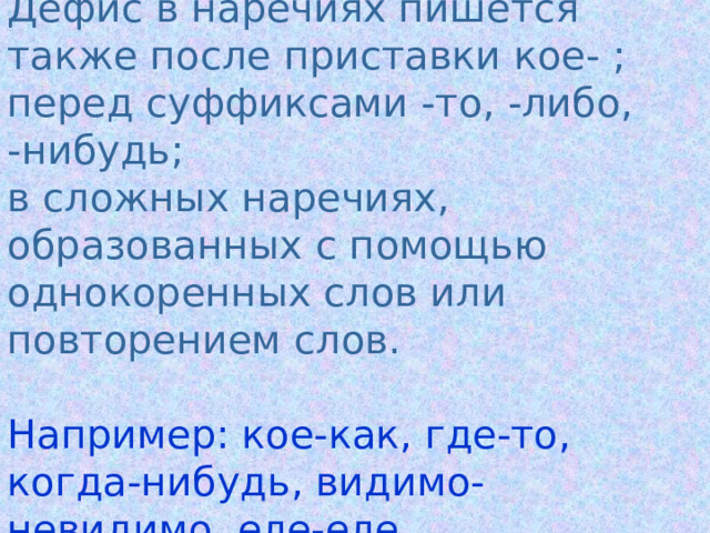 Дефис  в наречиях пишется также после приставки кое- ;  перед суффиксами -то, -либо,  -нибудь;  в сложных наречиях, образованных с помощью однокоренных слов или повторением слов.   Например: кое-как, где-то, когда-нибудь, видимо-невидимо, еле-еле. 