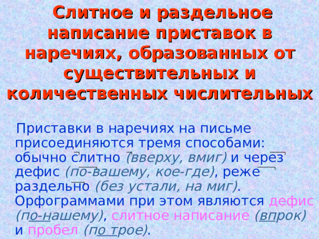  Слитное и раздельное написание приставок в наречиях, образованных от существительных и количественных числительных  Приставки в наречиях на письме присоединяются тремя способами: обычно слитно (вверху, вмиг) и через дефис (по-вашему, кое-где) , реже раздельно (без устали, на миг) . Орфограммами при этом являются дефис  (п о-н ашему) , слитное  написание  ( вп рок) и пробел  (п о т рое) . 