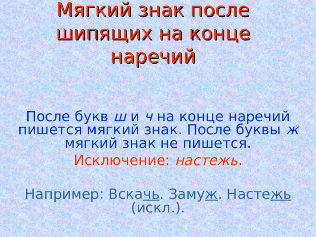 Мягкий знак после шипящих на конце наречий После букв ш и ч на конце наречий пишется мягкий знак. После буквы ж мягкий знак не пишется. Исключение: настежь . Например: Вска чь . Заму ж . Насте жь (искл.). 