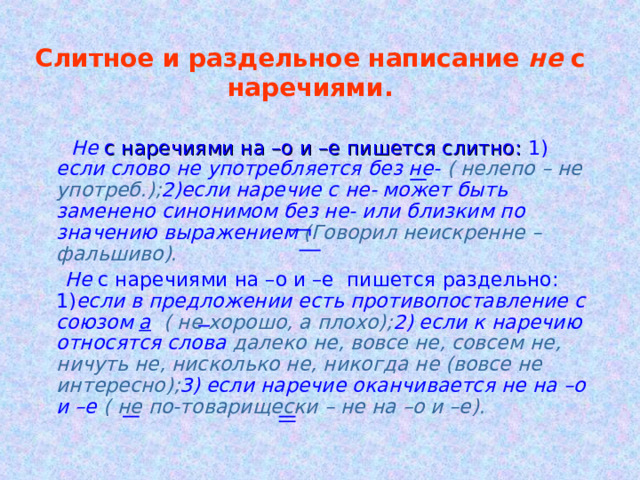 Слитное и раздельное написание не с наречиями.  Не с наречиями на –о и –е пишется слитно: 1) если  слово не употребляется без не- ( нелепо – не употреб.); 2)если наречие с не- может быть заменено синонимом без не- или близким по значению выражением (Говорил неискренне – фальшиво).  Не с наречиями на –о и –е пишется раздельно: 1) если в предложении есть противопоставление с союзом а  ( не хорошо, а плохо); 2) если к наречию относятся слова далеко не, вовсе не, совсем не, ничуть не, нисколько не, никогда не (вовсе не интересно); 3) если наречие оканчивается не на –о и –е ( не по-товарищески – не на –о и –е). 