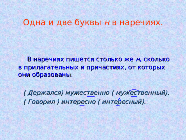 Одна и две буквы н в наречиях.  В наречиях пишется столько же н , сколько в прилагательных и причастиях, от которых они образованы.  ( Держался) мужественно ( мужественный).  ( Говорил ) интересно ( интересный). 
