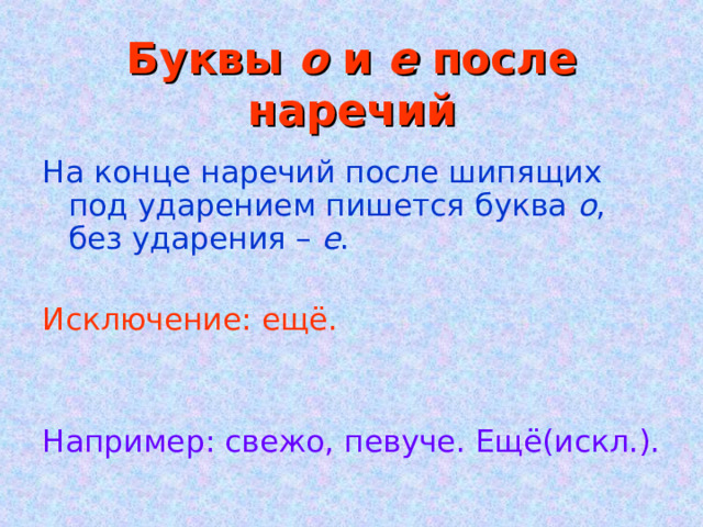 Буквы о и е после наречий На конце наречий после шипящих под ударением пишется буква о , без ударения – е . Исключение: ещё. Например: свежо, певуче. Ещё(искл.). 