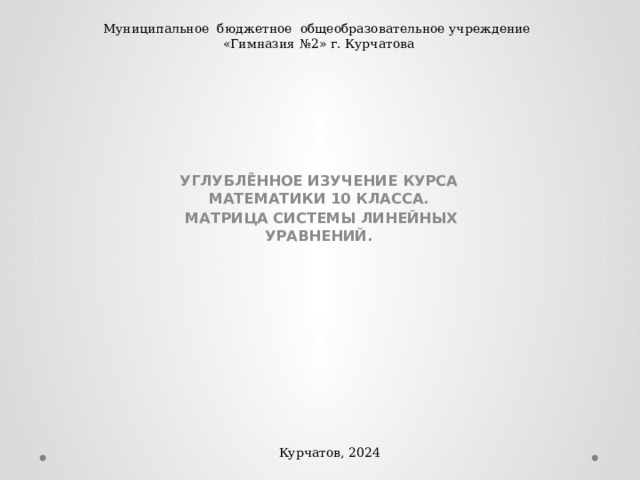 Муниципальное бюджетное общеобразовательное учреждение «Гимназия №2» г. Курчатова УГЛУБЛЁННОЕ ИЗУЧЕНИЕ КУРСА МАТЕМАТИКИ 10 КЛАССА.  МАТРИЦА СИСТЕМЫ ЛИНЕЙНЫХ УРАВНЕНИЙ. Курчатов, 2024 