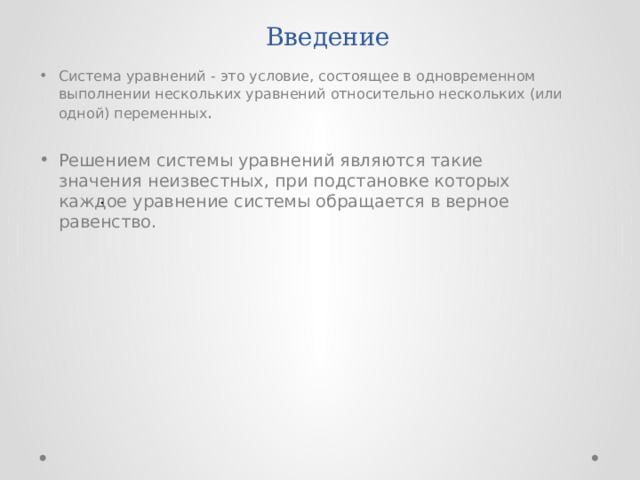 Введение Система уравнений - это условие, состоящее в одновременном выполнении нескольких уравнений относительно нескольких (или одной) переменных . Решением системы уравнений являются такие значения неизвестных, при подстановке которых каждое уравнение системы обращается в верное равенство. . 