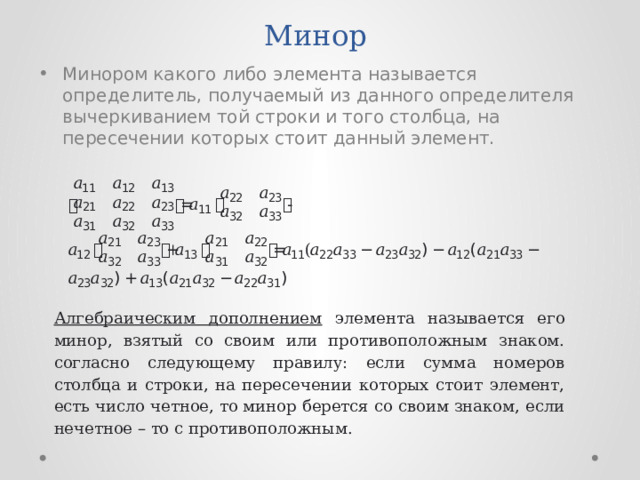 Минор Минором какого либо элемента называется определитель, получаемый из данного определителя вычеркиванием той строки и того столбца, на пересечении которых стоит данный элемент. Алгебраическим дополнением элемента называется его минор, взятый со своим или противоположным знаком. согласно следующему правилу: если сумма номеров столбца и строки, на пересечении которых стоит элемент, есть число четное, то минор берется со своим знаком, если нечетное – то с противоположным. 