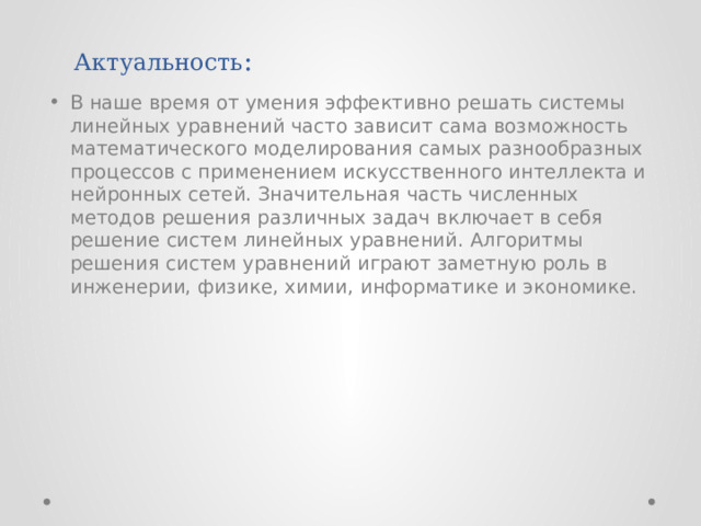 Актуальность : В наше время от умения эффективно решать системы линейных уравнений часто зависит сама возможность математического моделирования самых разнообразных процессов с применением искусственного интеллекта и нейронных сетей. Значительная часть численных методов решения различных задач включает в себя решение систем линейных уравнений. Алгоритмы решения систем уравнений играют заметную роль в инженерии, физике, химии, информатике и экономике. 