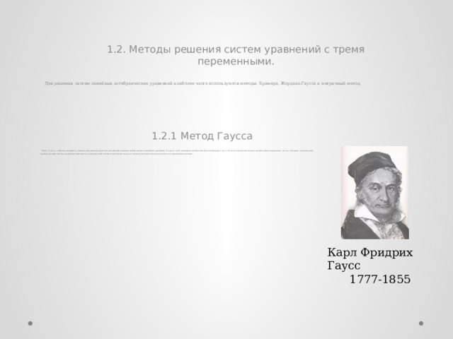 1.2. Методы решения систем уравнений с тремя переменными. Для решения систем линейных алгебраических уравнений наиболее часто используются методы: Крамера, Жордана-Гаусса и матричный метод. 1.2.1 Метод Гаусса Метод Гаусса – наиболее мощный и универсальный инструмент для нахождения решения любой системы линейных уравнений. Назван в честь немецкого математика Карла Фридриха Гаусса. Это метод последовательного исключения переменных, когда с помощью элементарных преобразований система уравнений приводится к равносильной системе треугольного вида, из которой последовательно находятся все переменные системы . Карл Фридрих Гаусс 1777-1855 