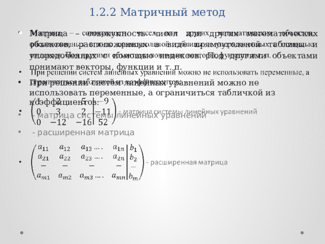 1.2.2 Матричный метод Матрица – совокупность чисел или других математических объектов, расположенных в виде прямоугольной таблицы и упорядоченных с помощью индексов.  Под другими объектами понимают векторы, функции и т. п. При решении систем линейных уравнений можно не использовать переменные, а ограничиться табличкой из коэффициентов:    - матрица системы линейных уравнений  - расширенная матрица 