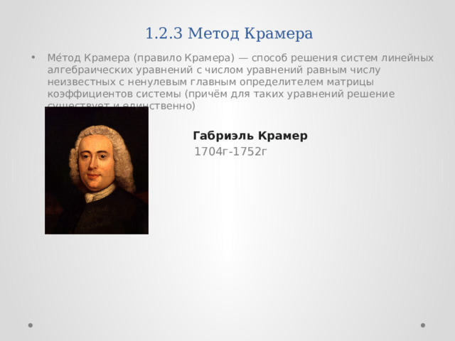 1.2.3 Метод Крамера Ме́тод Крамера (правило Крамера) — способ решения систем линейных алгебраических уравнений с числом уравнений равным числу неизвестных с ненулевым главным определителем матрицы коэффициентов системы (причём для таких уравнений решение существует и единственно)  Габриэль Крамер   1704г-1752г 