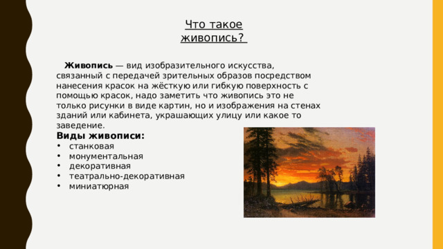 Что такое живопись?  Живопись — вид изобразительного искусства, связанный с передачей зрительных образов посредством нанесения красок на жёсткую или гибкую поверхность с помощью красок, надо заметить что живопись это не только рисунки в виде картин, но и изображения на стенах зданий или кабинета, украшающих улицу или какое то заведение. Виды живописи:  станковая  монументальная  декоративная  театрально-декоративная  миниатюрная 