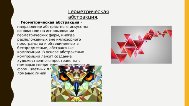 Геометрическая абстракция .  Геометрическая абстракция  - направление абстрактного искусства, основанное на использовании геометрических форм, иногда расположенных вне иллюзорного пространства и объединенных в беспредметные, абстрактные композиции. В основе абстрактных композиций лежит создание художественного пространства с помощью соединения геометрических форм, цветных плоскостей, прямых и ломаных линий 