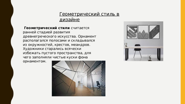 Геометрический стиль в дизайне  Геометрический стили считается ранней стадией развития древнегреческого искусства. Орнамент располагался полосами и складывался из окружностей, крестов, меандров. Художники старались всячески избежать пустого пространства, для чего заполняли чистые куски фона орнаментом.  