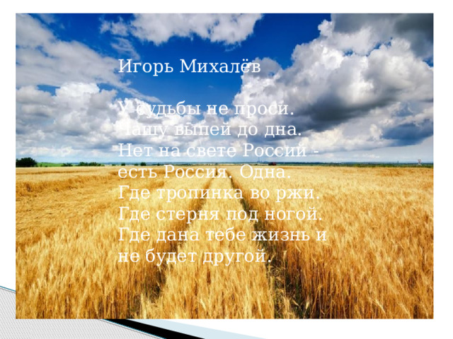 Игорь Михалёв У судьбы не проси. Чашу выпей до дна. Нет на свете Россий - есть Россия. Одна. Где тропинка во ржи. Где стерня под ногой. Где дана тебе жизнь и не будет другой. 