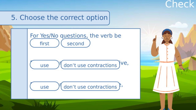 Check 5. Choose the correct option For Yes/No questions, the verb be comes For short answers in the affirmative, For short answers in the negative, first second use don’t use contractions use don’t use contractions 
