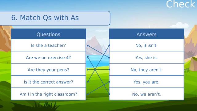 Check 6. Match Qs with As Questions Answers No, it isn’t. Is she a teacher? Are we on exercise 4? Yes, she is. No, they aren't. Are they your pens? Yes, you are. Is it the correct answer? No, we aren’t. Am I in the right classroom? 