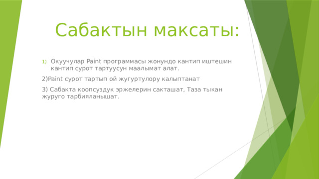 Cабактын максаты: Окуучулар Paint программасы жонундо кантип иштешин кантип сурот тартуусун маалымат алат. 2)Paint сурот тартып ой жугуртулору калыптанат 3) Сабакта коопсуздук эржелерин сакташат, Таза тыкан журуго тарбияланышат. 