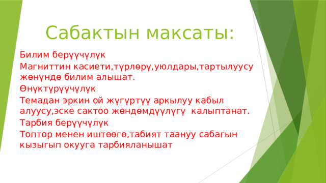 Сабактын максаты: Билим берүүчүлүк Магниттин касиети,түрлөрү,уюлдары,тартылуусу жөнүндө билим алышат. Өнүктүрүүчүлүк Темадан эркин ой жүгүртүү аркылуу кабыл алуусу,эске сактоо жөндөмдүүлүгү калыптанат. Тарбия берүүчүлүк Топтор менен иштөөгө,табият таануу сабагын кызыгып окууга тарбияланышат . 