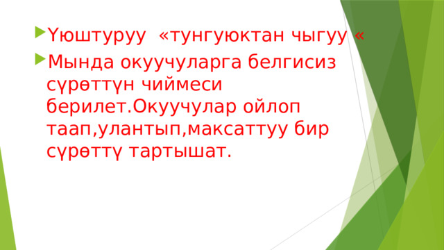 Үюштуруу «тунгуюктан чыгуу « Мында окуучуларга белгисиз сүрөттүн чиймеси берилет.Окуучулар ойлоп таап,улантып,максаттуу бир сүрөттү тартышат. 