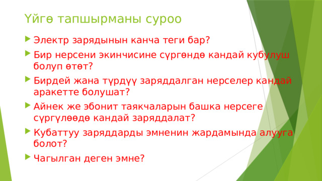 Үйгө тапшырманы суроо Электр зарядынын канча теги бар? Бир нерсени экинчисине сүргөндө кандай кубулуш болуп өтөт? Бирдей жана түрдүү заряддалган нерселер кандай аракетте болушат? Айнек же эбонит таякчаларын башка нерсеге сүргүлөөдө кандай заряддалат? Кубаттуу заряддарды эмненин жардамында алууга болот? Чагылган деген эмне? 