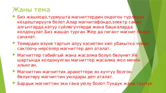 Жаны тема Биз жашоодо,турмушта магниттердин ондогон түрлөрүн кездештирүүгө болот.Алар магнитафондо,электр сакал алгычтарда,катуу сүйлөгүчтөрдө жана башкаларда колдонулат.Биз жашап турган Жер да гигант магнит болуп саналат. Темирдин өзүнө тартып алуу касиетин көп убакытка чейин сактоочу нерселер магниттер деп аталат. Магниттер табийгый жана жасалма болуп бөлүнөт.Уй шартында колдонулган магниттер жасалма жол менен алынган. Магниттин магниттик аракеттери эн күчтүү болгон бөлүктөрү магниттин уюлдары деп аталат. Бардык магниттин эки гана уюлу болот:Түндүк жана түштүк 