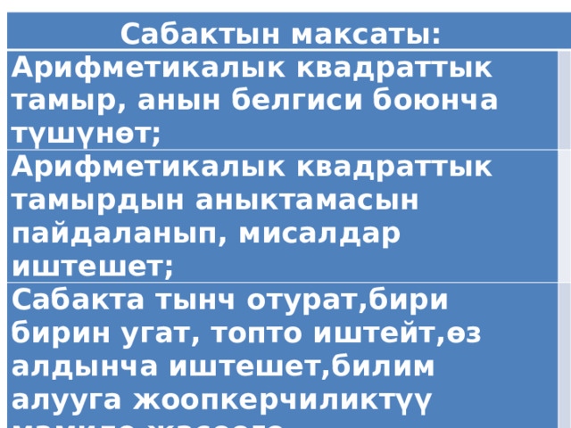  Сабактын максаты: Арифметикалык квадраттык тамыр, анын белгиси боюнча түшүнөт;   Арифметикалык квадраттык тамырдын аныктамасын пайдаланып, мисалдар иштешет;   Сабакта тынч отурат,бири бирин угат, топто иштейт,өз алдынча иштешет,билим алууга жоопкерчиликтүү мамиле жасоого тарбияланышат.   