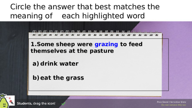 Circle the answer that best matches the meaning of each highlighted word 1.Some sheep were grazing to feed themselves at the pasture  drink water  eat the grass 🍐 This is a Pear Deck Draggable™ Slide. 🍐 To edit the type of question, go back to the 