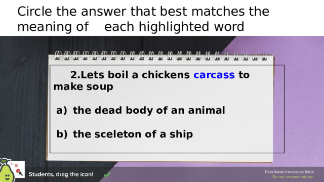Circle the answer that best matches the meaning of each highlighted word  2.Lets boil a chickens carcass to make soup   the dead body of an animal   the sceleton of a ship 🍐 This is a Pear Deck Draggable™ Slide. 🍐 To edit the type of question, go back to the 