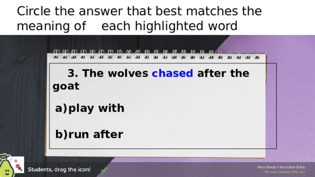 Circle the answer that best matches the meaning of each highlighted word   3. The wolves chased after the goat   play with  run after  🍐 This is a Pear Deck Draggable™ Slide. 🍐 To edit the type of question, go back to the 