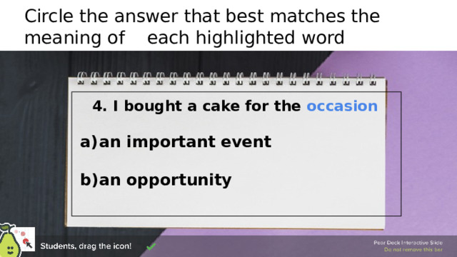 Circle the answer that best matches the meaning of each highlighted word  4. I bought a cake for the occasion   an important event  an opportunity   🍐 This is a Pear Deck Draggable™ Slide. 🍐 To edit the type of question, go back to the 