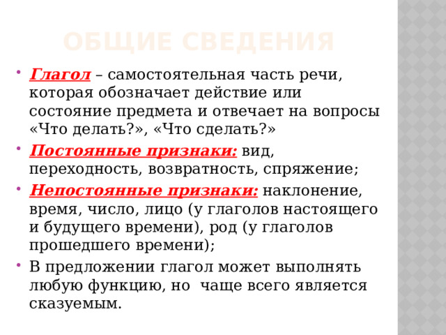 Общие сведения Глагол – самостоятельная часть речи, которая обозначает действие или состояние предмета и отвечает на вопросы «Что делать?», «Что сделать?» Постоянные признаки: вид, переходность, возвратность, спряжение; Непостоянные признаки: наклонение, время, число, лицо (у глаголов настоящего и будущего времени), род (у глаголов прошедшего времени); В предложении глагол может выполнять любую функцию, но чаще всего является сказуемым. 