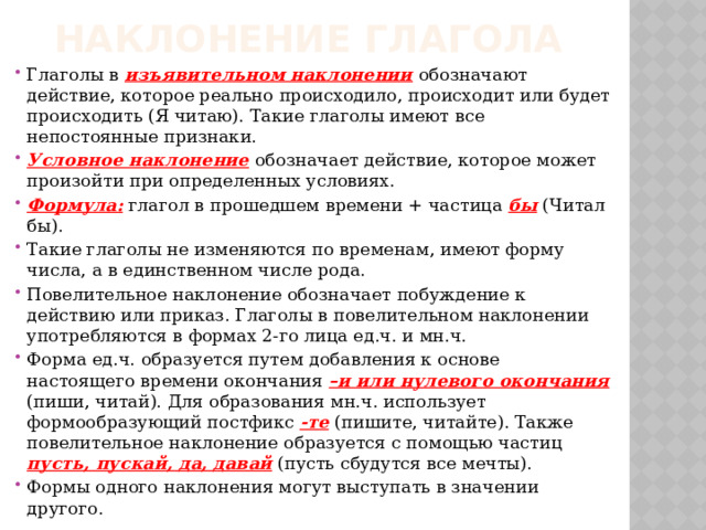 Наклонение глагола Глаголы в изъявительном наклонении обозначают действие, которое реально происходило, происходит или будет происходить (Я читаю). Такие глаголы имеют все непостоянные признаки. Условное наклонение обозначает действие, которое может произойти при определенных условиях. Формула: глагол в прошедшем времени + частица бы (Читал бы). Такие глаголы не изменяются по временам, имеют форму числа, а в единственном числе рода. Повелительное наклонение обозначает побуждение к действию или приказ. Глаголы в повелительном наклонении употребляются в формах 2-го лица ед.ч. и мн.ч. Форма ед.ч. образуется путем добавления к основе настоящего времени окончания –и или нулевого окончания (пиши, читай). Для образования мн.ч. использует формообразующий постфикс -те  (пишите, читайте). Также повелительное наклонение образуется с помощью частиц пусть, пускай, да, давай (пусть сбудутся все мечты). Формы одного наклонения могут выступать в значении другого. 