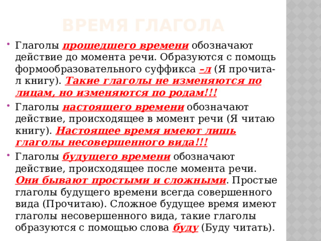 Время глагола Глаголы прошедшего времени обозначают действие до момента речи. Образуются с помощь формообразовательного суффикса –л (Я прочита-л книгу). Такие глаголы не изменяются по лицам, но изменяются по родам!!! Глаголы настоящего времени обозначают действие, происходящее в момент речи (Я читаю книгу). Настоящее время имеют лишь глаголы несовершенного вида!!!  Глаголы будущего времени обозначают действие, происходящее после момента речи. Они бывают простыми и сложными . Простые глаголы будущего времени всегда совершенного вида (Прочитаю). Сложное будущее время имеют глаголы несовершенного вида, такие глаголы образуются с помощью слова буду (Буду читать). 